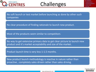 ● LEARNING
● HOSPITALITY
● ENTERTAINMENT
● KIDS CARE
● RETAIL
www.saharaqcentres.com
A business initiative by
Challenges
No soft launch or test market before launching as done by other such
companies
No clear procedure of finding rationale to launch new product.
Most of the products seem similar to competitors
No way to get extensive primary data to get clear picture to launch new
product and it’s market acceptability and size of the market.
Product launch time is very less 1-1.5 months.
New product launch methodology is reactive in nature rather than
proactive , completely sales driven rather than sales driving.
 