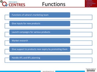 ● LEARNING
● HOSPITALITY
● ENTERTAINMENT
● KIDS CARE
● RETAIL
www.saharaqcentres.com
A business initiative by
Functions
Functions of sahara’s marketing team
Give inputs for new products
Launch campaigns for various products
Market research
Give support to products near expiry by promoting them
Handle ATL and BTL planning
 