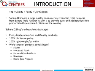 ● LEARNING
● HOSPITALITY
● ENTERTAINMENT
● KIDS CARE
● RETAIL
www.saharaqcentres.com
A business initiative by
INTRODUCTION
= Q = Quality = Purity = Our Mission
• Sahara Q Shop is a mega quality consumer merchandise retail business
from Sahara India Pariwar. Its aim is to provide pure, and adulteration-free
products to the esteemed citizens of the country.
Sahara Q Shop's unbeatable advantages
• Pure, Adulteration-free and Quality products.
• 100% disclosure policy.
• 100% right weight/quantity.
• Wide range of products consisting of:
– Staples
– Processed Foods
– Personal Care Products
– Beverages
– Home Care Products
 