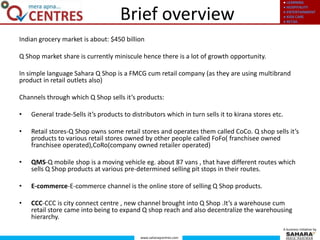● LEARNING
● HOSPITALITY
● ENTERTAINMENT
● KIDS CARE
● RETAIL
www.saharaqcentres.com
A business initiative by
Brief overview
Indian grocery market is about: $450 billion
Q Shop market share is currently miniscule hence there is a lot of growth opportunity.
In simple language Sahara Q Shop is a FMCG cum retail company (as they are using multibrand
product in retail outlets also)
Channels through which Q Shop sells it’s products:
• General trade-Sells it’s products to distributors which in turn sells it to kirana stores etc.
• Retail stores-Q Shop owns some retail stores and operates them called CoCo. Q shop sells it’s
products to various retail stores owned by other people called FoFo( franchisee owned
franchisee operated),CoRo(company owned retailer operated)
• QMS-Q mobile shop is a moving vehicle eg. about 87 vans , that have different routes which
sells Q Shop products at various pre-determined selling pit stops in their routes.
• E-commerce-E-commerce channel is the online store of selling Q Shop products.
• CCC-CCC is city connect centre , new channel brought into Q Shop .It’s a warehouse cum
retail store came into being to expand Q shop reach and also decentralize the warehousing
hierarchy.
 