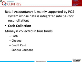 ● LEARNING
● HOSPITALITY
● ENTERTAINMENT
● KIDS CARE
● RETAIL
www.saharaqcentres.com
A business initiative by
Retail Accountancy is mainly supported by POS
system whose data is integrated into SAP for
reconciliation:
• Cash Collection
Money is collected in four forms:
– Cash
– Cheque
– Credit Card
– Sodexo Coupons
 