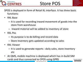● LEARNING
● HOSPITALITY
● ENTERTAINMENT
● KIDS CARE
● RETAIL
www.saharaqcentres.com
A business initiative by
Store POS
SPOS is deployed in form of Retail XL interface. It has three basic
functions:
• RXL Base
– It is used for recording inward movement of goods into the
store from warehouse
– Inward material will be added to inventory of store
• RXL Pos
– Its purpose is to do billing and record data
– Store Inventory gets updated according to sales
• RXL Viewer
– It is used to generate reports : daily sales, store inventory
etc
• At QMS, mobile machine is deployed which has in-build SIM
cards and thus connected to CPOS using GPRS
 