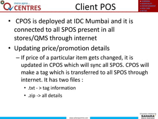 ● LEARNING
● HOSPITALITY
● ENTERTAINMENT
● KIDS CARE
● RETAIL
www.saharaqcentres.com
A business initiative by
Client POS
• CPOS is deployed at IDC Mumbai and it is
connected to all SPOS present in all
stores/QMS through internet
• Updating price/promotion details
– If price of a particular item gets changed, it is
updated in CPOS which will sync all SPOS. CPOS will
make a tag which is transferred to all SPOS through
internet. It has two files :
• .txt - > tag information
• .zip -> all details
 