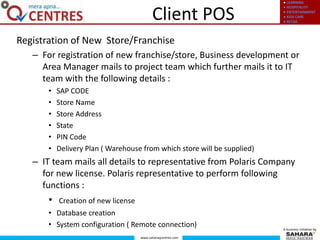 ● LEARNING
● HOSPITALITY
● ENTERTAINMENT
● KIDS CARE
● RETAIL
www.saharaqcentres.com
A business initiative by
Client POS
Registration of New Store/Franchise
– For registration of new franchise/store, Business development or
Area Manager mails to project team which further mails it to IT
team with the following details :
• SAP CODE
• Store Name
• Store Address
• State
• PIN Code
• Delivery Plan ( Warehouse from which store will be supplied)
– IT team mails all details to representative from Polaris Company
for new license. Polaris representative to perform following
functions :
• Creation of new license
• Database creation
• System configuration ( Remote connection)
 