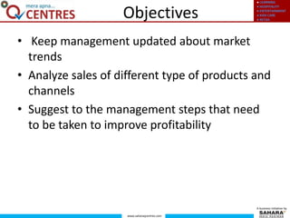 ● LEARNING
● HOSPITALITY
● ENTERTAINMENT
● KIDS CARE
● RETAIL
www.saharaqcentres.com
A business initiative by
Objectives
• Keep management updated about market
trends
• Analyze sales of different type of products and
channels
• Suggest to the management steps that need
to be taken to improve profitability
 