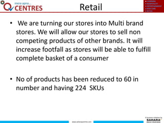 ● LEARNING
● HOSPITALITY
● ENTERTAINMENT
● KIDS CARE
● RETAIL
www.saharaqcentres.com
A business initiative by
Retail
• We are turning our stores into Multi brand
stores. We will allow our stores to sell non
competing products of other brands. It will
increase footfall as stores will be able to fulfill
complete basket of a consumer
• No of products has been reduced to 60 in
number and having 224 SKUs
 
