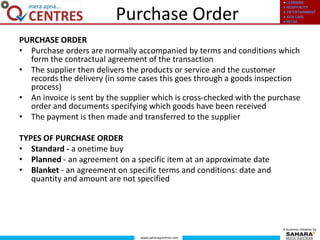 ● LEARNING
● HOSPITALITY
● ENTERTAINMENT
● KIDS CARE
● RETAIL
www.saharaqcentres.com
A business initiative by
PURCHASE ORDER
• Purchase orders are normally accompanied by terms and conditions which
form the contractual agreement of the transaction
• The supplier then delivers the products or service and the customer
records the delivery (in some cases this goes through a goods inspection
process)
• An invoice is sent by the supplier which is cross-checked with the purchase
order and documents specifying which goods have been received
• The payment is then made and transferred to the supplier
TYPES OF PURCHASE ORDER
• Standard - a onetime buy
• Planned - an agreement on a specific item at an approximate date
• Blanket - an agreement on specific terms and conditions: date and
quantity and amount are not specified
Purchase Order
 