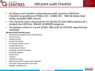 ● LEARNING
● HOSPITALITY
● ENTERTAINMENT
● KIDS CARE
● RETAIL
www.saharaqcentres.com
A business initiative by
• At Sahara, each Vendor is selected post audit, based on 100 Point
Checklist on guidelines of FSSAI, ISO – 22000, ISO - 9001 & Global food
safety standards (BRC norms)
• The checklist covers requirements for Quality & Food Safety Systems & is
divided into CRITICAL, MAJOR & MINOR categories
• Acceptance criteria is a score of Min. 80% with all CRITICAL requirements
complied
100 point audit Checklist covers
• Compliance to legal/statutory requirements
• Infra-Structure
• Quality Control
• Product Protection
• In-coming material control
• Processing Control
• Final product Control
• Cleaning, sanitation practices
• Employee Hygiene
• Pest Control
• Training
• Quality Assurance
• Warehousing and Transportation practices
• Corrective and preventive action plan
• Weights and Measures
100 point audit Checklist
 