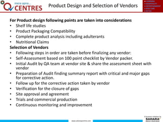 ● LEARNING
● HOSPITALITY
● ENTERTAINMENT
● KIDS CARE
● RETAIL
www.saharaqcentres.com
A business initiative by
For Product design following points are taken into considerations
• Shelf life studies
• Product Packaging Compatibility
• Complete product analysis including adulterants
• Nutritional Claims
Selection of Vendors
• Following steps in order are taken before finalizing any vendor:
• Self-Assessment based on 100 point checklist by Vendor packer.
• Initial Audit by QA team at vendor site & share the assessment sheet with
vendor
• Preparation of Audit finding summary report with critical and major gaps
for corrective action.
• Follow up for the corrective action taken by vendor
• Verification for the closure of gaps
• Site approval and agreement
• Trials and commercial production
• Continuous monitoring and improvement
Product Design and Selection of Vendors
 