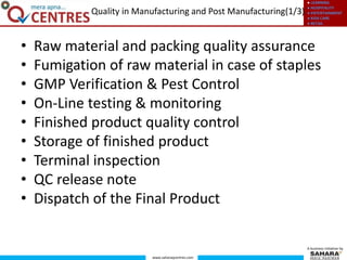 ● LEARNING
● HOSPITALITY
● ENTERTAINMENT
● KIDS CARE
● RETAIL
www.saharaqcentres.com
A business initiative by
• Raw material and packing quality assurance
• Fumigation of raw material in case of staples
• GMP Verification & Pest Control
• On-Line testing & monitoring
• Finished product quality control
• Storage of finished product
• Terminal inspection
• QC release note
• Dispatch of the Final Product
Quality in Manufacturing and Post Manufacturing(1/3)
 