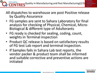 ● LEARNING
● HOSPITALITY
● ENTERTAINMENT
● KIDS CARE
● RETAIL
www.saharaqcentres.com
A business initiative by
All dispatches to warehouse are post Positive release
by Quality Assurance
• FG samples are sent to Sahara Laboratory for final
analysis for checking of Physical, Chemical, Micro-
Biological & different type of Adulterants
• FG ready is checked for sealing, coding, count,
weights in Terminal inspection
• Product QC release is based on satisfactory results
of FG test Lab report and terminal inspection.
• If Samples fails in Sahara Lab test reports, the
vendor packer & product team shall be informed
and suitable corrective and preventive actions are
initiated
Quality in Manufacturing and Post Manufacturing(2/3)
 