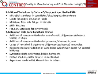● LEARNING
● HOSPITALITY
● ENTERTAINMENT
● KIDS CARE
● RETAIL
www.saharaqcentres.com
A business initiative by
Additional Tests done by Sahara Q-Shop, not specified in FSSAI
• Microbial standards in corn flakes/biscuits/papad/namkeens
• Limits for acidity, pH, Salt in Pickle
• Moisture, Total ash, fat, pH in biscuits
• pH in Ketchup
• Fat, Salt, Saturated fat in vermicelli
Adulteration tests done by Sahara Q-Shop
• Addition of non-permitted color, use of rancid oil (presence/absence
tested) in Chips
• Addition of non-permitted color (presence/absence) in jams
• Usage of rancid oil & argemone oil (presence/absence) in noodles
• Random checks for addition of Cane Sugar syrup/invert sugar (C4 Sugars)
in Honey
• Synthetic colors in turmeric, besan, namkeens
• Cotton seed oil, castor oils etc. in mustard oil
• Argemone seeds in Rai, khesari daal in pulses
Quality in Manufacturing and Post Manufacturing(3/3)
 