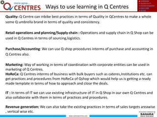 ● LEARNING
● HOSPITALITY
● ENTERTAINMENT
● KIDS CARE
● RETAIL
www.saharaqcentres.com
A business initiative by
Quality: Q Centre can inbibe best practices in terms of Quality in QCentres to make a whole
some Q umbrella brand in terms of quality and consistency.
Retail operations and planning/Supply chain : Operations and supply chain in Q Shop can be
used in Q Centres in terms of sourcing,logistics.
Purchase/Accounting: We can use Q shop procedures interms of purchase and accounting in
Q Centres also.
Marketing: Way of working in terms of coordination with corporate entities can be used in
marketing of Q Centres.
HoReCa: Q Centres interms of business with bulk buyers such as cateres,Institutions etc. can
get practices and procedures from HoReCa of Qshop which would help us is getting a ready
made template in terms of how to approach and close the deals.
IT : In terms of IT we can use existing infrastructure of IT in Q Shop in our own Q Centres and
also collaborate with them in terms of practices and procedures.
Revenue generation: We can also take the existing practices in terms of sales targets areawise
, vertical wise etc.
Ways to use learning in Q Centres
 
