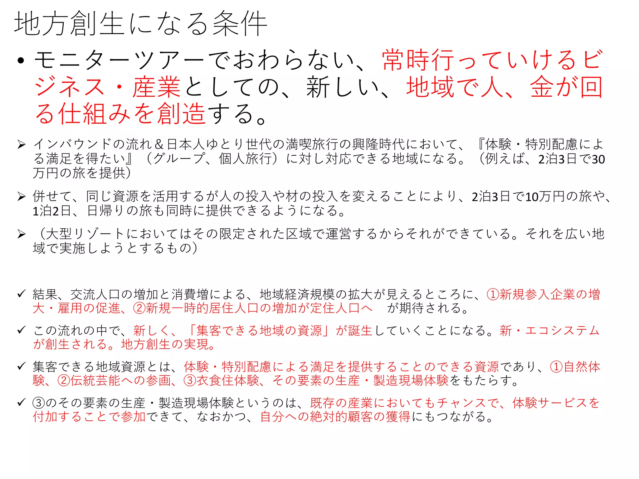 地方創生になる条件
• モニターツアーでおわらない、常時行っていけるビ
ジネス・産業としての、新しい、地域で人、金が回
る仕組みを創造する。
 インバウンドの流れ＆日本人ゆとり世代の満喫旅行の興隆時代において、『体験・特別配慮によ
る満足を得たい』（グループ、個人旅行）に対し対応できる地域になる。（例えば、2泊3日で30
万円の旅を提供）
 併せて、同じ資源を活用するが人の投入や材の投入を変えることにより、2泊3日で10万円の旅や、
1泊2日、日帰りの旅も同時に提供できるようになる。
 （大型リゾートにおいてはその限定された区域で運営するからそれができている。それを広い地
域で実施しようとするもの）
 結果、交流人口の増加と消費増による、地域経済規模の拡大が見えるところに、①新規参入企業の増
大・雇用の促進、②新規一時的居住人口の増加が定住人口へ が期待される。
 この流れの中で、新しく、「集客できる地域の資源」が誕生していくことになる。新・エコシステム
が創生される。地方創生の実現。
 集客できる地域資源とは、体験・特別配慮による満足を提供することのできる資源であり、①自然体
験、②伝統芸能への参画、③衣食住体験、その要素の生産・製造現場体験をもたらす。
 ③のその要素の生産・製造現場体験というのは、既存の産業においてもチャンスで、体験サービスを
付加することで参加できて、なおかつ、自分への絶対的顧客の獲得にもつながる。
 