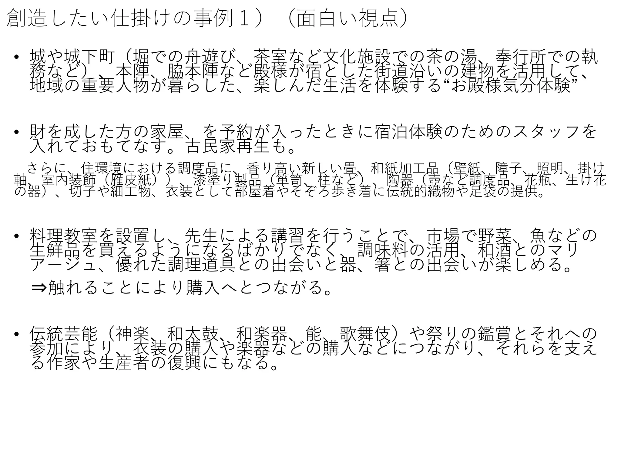 創造したい仕掛けの事例１）（面白い視点）
• 城や城下町（堀での舟遊び、茶室など文化施設での茶の湯、奉行所での執
務など）、本陣、脇本陣など殿様が宿とした街道沿いの建物を活用して、
地域の重要人物が暮らした、楽しんだ生活を体験する“お殿様気分体験”
• 財を成した方の家屋、を予約が入ったときに宿泊体験のためのスタッフを
入れておもてなす。古民家再生も。
さらに、住環境における調度品に、香り高い新しい畳、和紙加工品（壁紙、障子、照明、掛け
軸、室内装飾（雁皮紙））、漆塗り製品（箪笥、柱など）、陶器（壺など調度品、花瓶、生け花
の器）、切子や細工物、衣装として部屋着やそぞろ歩き着に伝統的織物や足袋の提供。
• 料理教室を設置し、先生による講習を行うことで、市場で野菜、魚などの
生鮮品を買えるようになるばかりでなく、調味料の活用、和酒とのマリ
アージュ、優れた調理道具との出会いと器、箸との出会いが楽しめる。
⇒触れることにより購入へとつながる。
• 伝統芸能（神楽、和太鼓、和楽器、能、歌舞伎）や祭りの鑑賞とそれへの
参加により、衣装の購入や楽器などの購入などにつながり、それらを支え
る作家や生産者の復興にもなる。
 