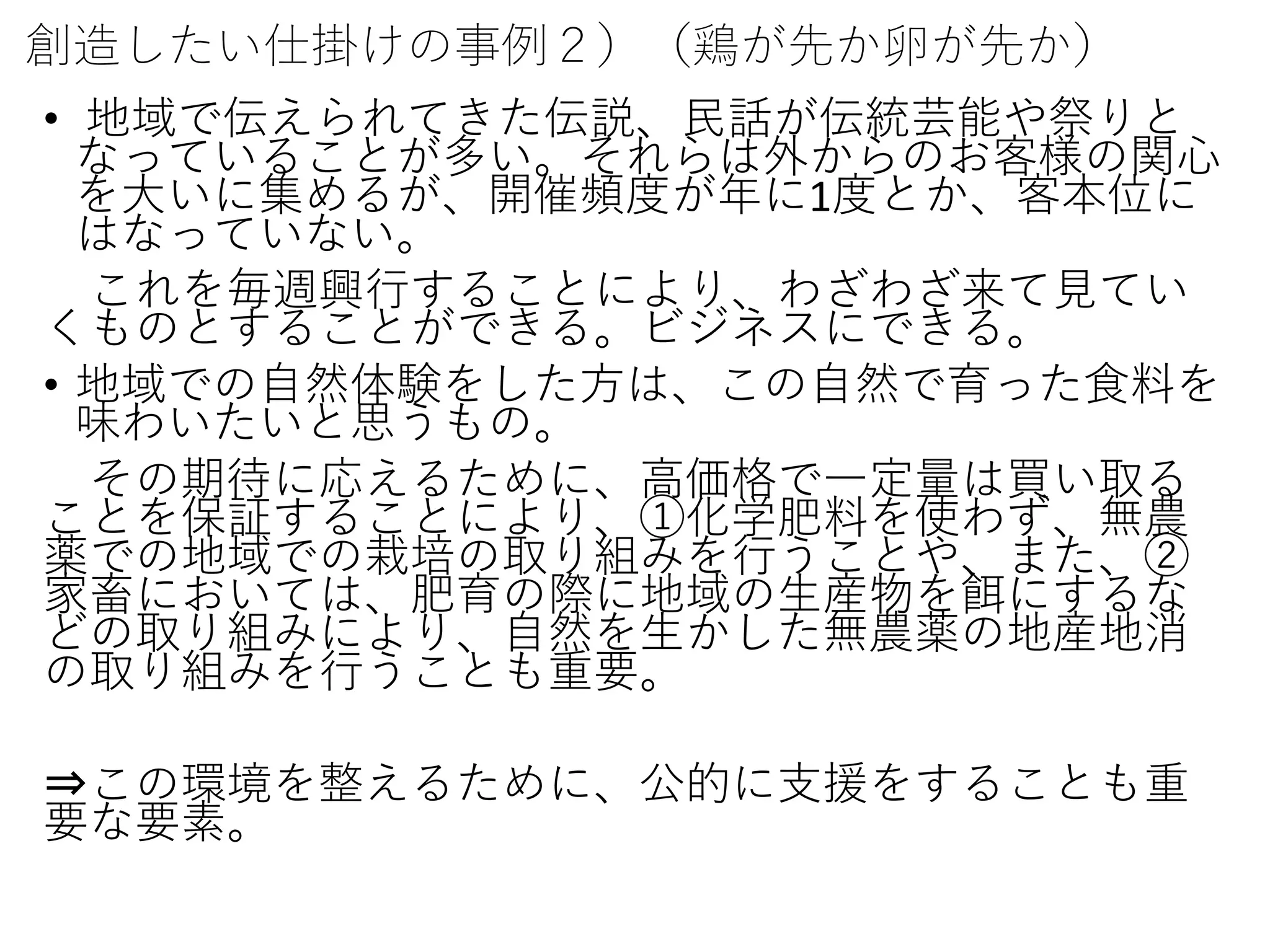 創造したい仕掛けの事例２）（鶏が先か卵が先か）
• 地域で伝えられてきた伝説、民話が伝統芸能や祭りと
なっていることが多い。それらは外からのお客様の関心
を大いに集めるが、開催頻度が年に1度とか、客本位に
はなっていない。
これを毎週興行することにより、わざわざ来て見てい
くものとすることができる。ビジネスにできる。
• 地域での自然体験をした方は、この自然で育った食料を
味わいたいと思うもの。
その期待に応えるために、高価格で一定量は買い取る
ことを保証することにより、①化学肥料を使わず、無農
薬での地域での栽培の取り組みを行うことや、また、②
家畜においては、肥育の際に地域の生産物を餌にするな
どの取り組みにより、自然を生かした無農薬の地産地消
の取り組みを行うことも重要。
⇒この環境を整えるために、公的に支援をすることも重
要な要素。
 
