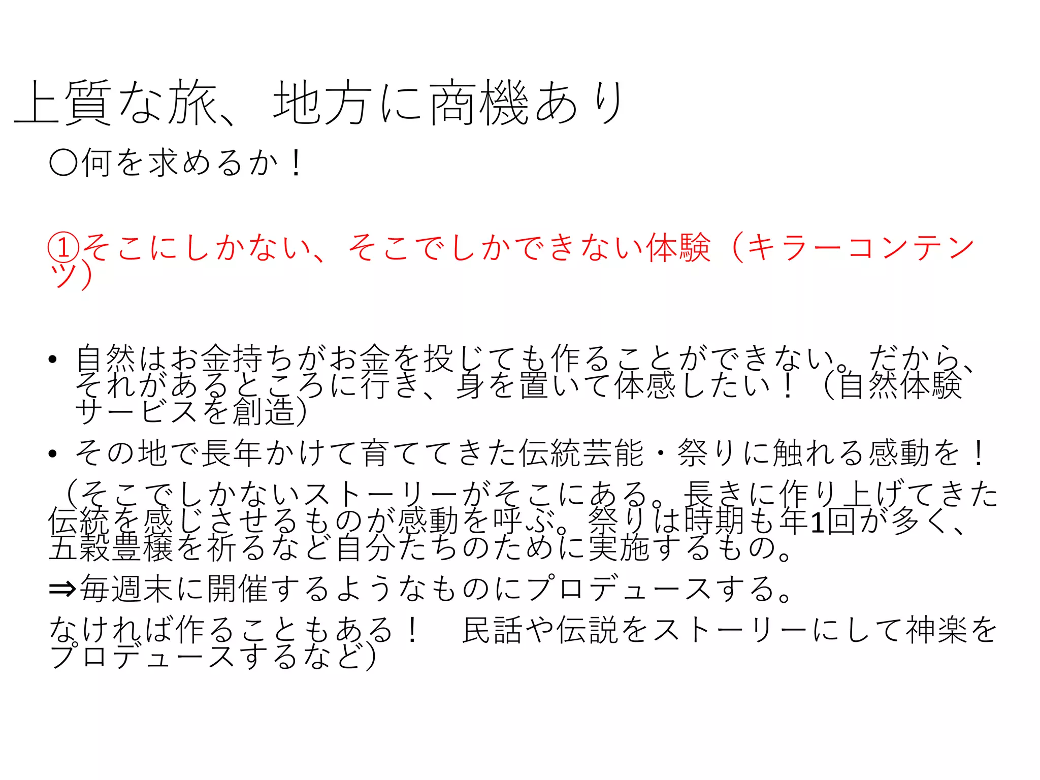 上質な旅、地方に商機あり
〇何を求めるか！
①そこにしかない、そこでしかできない体験（キラーコンテン
ツ）
• 自然はお金持ちがお金を投じても作ることができない。だから、
それがあるところに行き、身を置いて体感したい！（自然体験
サービスを創造）
• その地で長年かけて育ててきた伝統芸能・祭りに触れる感動を！
（そこでしかないストーリーがそこにある。長きに作り上げてきた
伝統を感じさせるものが感動を呼ぶ。祭りは時期も年1回が多く、
五穀豊穣を祈るなど自分たちのために実施するもの。
⇒毎週末に開催するようなものにプロデュースする。
なければ作ることもある！ 民話や伝説をストーリーにして神楽を
プロデュースするなど）
 