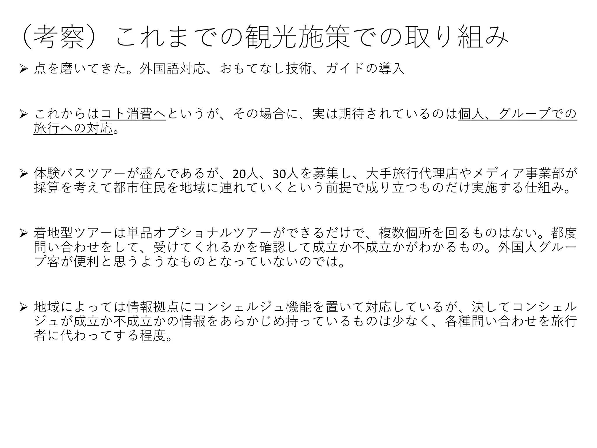 （考察）これまでの観光施策での取り組み
 点を磨いてきた。外国語対応、おもてなし技術、ガイドの導入
 これからはコト消費へというが、その場合に、実は期待されているのは個人、グループでの
旅行への対応。
 体験バスツアーが盛んであるが、20人、30人を募集し、大手旅行代理店やメディア事業部が
採算を考えて都市住民を地域に連れていくという前提で成り立つものだけ実施する仕組み。
 着地型ツアーは単品オプショナルツアーができるだけで、複数個所を回るものはない。都度
問い合わせをして、受けてくれるかを確認して成立か不成立かがわかるもの。外国人グルー
プ客が便利と思うようなものとなっていないのでは。
 地域によっては情報拠点にコンシェルジュ機能を置いて対応しているが、決してコンシェル
ジュが成立か不成立かの情報をあらかじめ持っているものは少なく、各種問い合わせを旅行
者に代わってする程度。
 