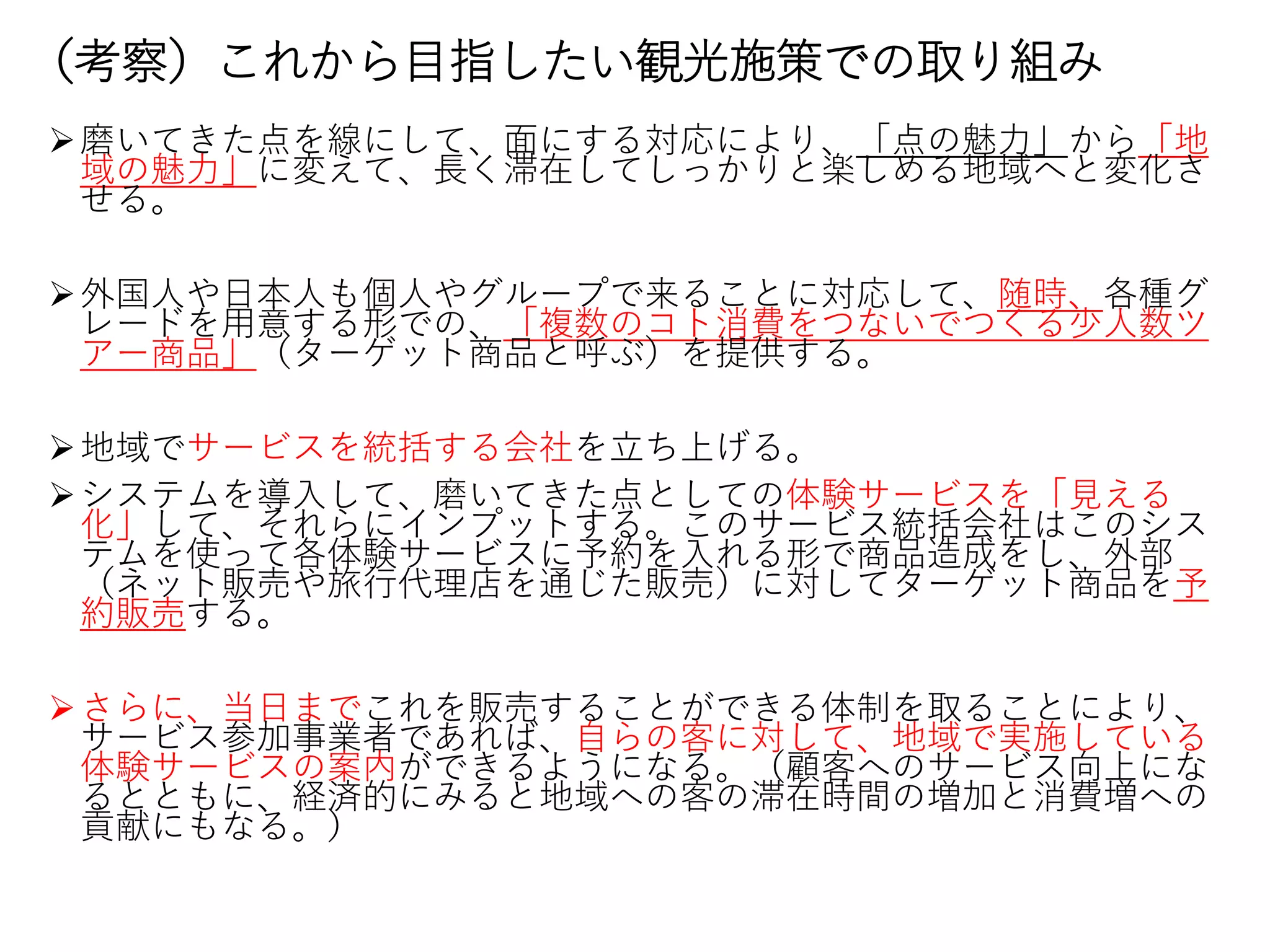 （考察）これから目指したい観光施策での取り組み
磨いてきた点を線にして、面にする対応により、「点の魅力」から「地
域の魅力」に変えて、長く滞在してしっかりと楽しめる地域へと変化さ
せる。
外国人や日本人も個人やグループで来ることに対応して、随時、各種グ
レードを用意する形での、「複数のコト消費をつないでつくる少人数ツ
アー商品」（ターゲット商品と呼ぶ）を提供する。
地域でサービスを統括する会社を立ち上げる。
システムを導入して、磨いてきた点としての体験サービスを「見える
化」して、それらにインプットする。このサービス統括会社はこのシス
テムを使って各体験サービスに予約を入れる形で商品造成をし、外部
（ネット販売や旅行代理店を通じた販売）に対してターゲット商品を予
約販売する。
さらに、当日までこれを販売することができる体制を取ることにより、
サービス参加事業者であれば、自らの客に対して、地域で実施している
体験サービスの案内ができるようになる。（顧客へのサービス向上にな
るとともに、経済的にみると地域への客の滞在時間の増加と消費増への
貢献にもなる。）
 