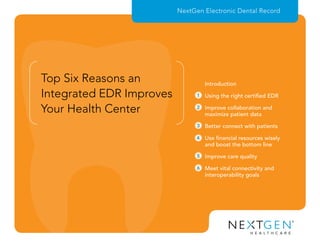 Top Six Reasons an
Integrated EDR Improves
Your Health Center
NextGen Electronic Dental Record
1
2
3
4
5
6
Using the right certified EDR
Improve collaboration and
maximize patient data
Better connect with patients
Use financial resources wisely
and boost the bottom line
Improve care quality
Meet vital connectivity and
interoperability goals
Introduction
 