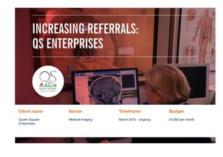 Client name
 Sector
 Timeframe
 Budget
Queen Square  
Enterprises 

Medical Imaging
 March 2010 - ongoing
 £4,000 per month

INCREASING REFERRALS:
QS ENTERPRISES
 