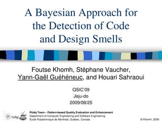 A Bayesian Approach for
   the Detection of Code
     and Design Smells

    Foutse Khomh, Stéphane Vaucher,
Yann-Gaël Guéhéneuc, and Houari Sahraoui
                                 QSIC’09
                                  Jeju-do
                                2009/08/25

   Ptidej Team – Pattern-based Quality Evaluation and Enhancement
   Department of Computer Engineering and Software Engineering
   École Polytechnique de Montréal, Québec, Canada                  © Khomh, 2009
 