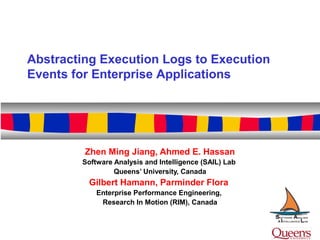 Zhen Ming Jiang, Ahmed E. Hassan
Software Analysis and Intelligence (SAIL) Lab
Queens’ University, Canada
Gilbert Hamann, Parminder Flora
Enterprise Performance Engineering,
Research In Motion (RIM), Canada
Abstracting Execution Logs to Execution
Events for Enterprise Applications
 