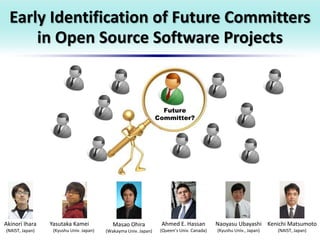 Early Identification of Future Committers
in Open Source Software Projects
Akinori Ihara
(NAIST, Japan)
Yasutaka Kamei
(Kyushu Univ. Japan)
Masao Ohira
(Wakayma Univ. Japan)
Ahmed E. Hassan
(Queen’s Univ. Canada)
Naoyasu Ubayashi
(Kyushu Univ., Japan)
Kenichi Matsumoto
(NAIST, Japan)
Future
Committer?
 