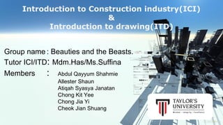 Introduction to Construction industry(ICI) 
& 
Introduction to drawing(ITD) 
Group name : Beauties and the Beasts. 
Tutor ICI/ITD: Mdm.Has/Ms.Suffina 
Members : Abdul Qayyum Shahmie 
Allester Shaun 
Atiqah Syasya Janatan 
Chong Kit Yee 
Chong Jia Yi 
Cheok Jian Shuang 
 