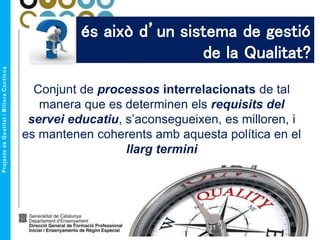 Què és això d’un sistema de gestió
de la Qualitat?
Conjunt de processos interrelacionats de tal
manera que es determinen els requisits del
servei educatiu, s’aconsegueixen, es milloren, i
es mantenen coherents amb aquesta política en el
llarg termini
 