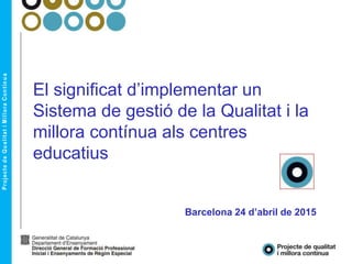 El significat d’implementar un
Sistema de gestió de la Qualitat i la
millora contínua als centres
educatius
Barcelona 24 d’abril de 2015
 