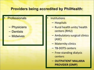 Providers being accredited by PhilHealth:

• Professionals         • Institutions
                           – Hospitals
   – Physicians            – Rural health units/ health
   – Dentists                centers (RHU)
   – Midwives              – Ambulatory surgical clinics
                             (ASC)
                           – Maternity clinics
                           – TB-DOTS centers
                           – Free-standing dialysis
                             centers
                           – OUTPATIENT MALARIA
                             PROVIDER (OMP)
 