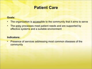 Patient Care

Goals:
•   The organization is accessible to the community that it aims to serve
•   The entry processes meet patient needs and are supported by
    effective systems and a suitable environment


Indicators:
•   Presence of services addressing most common diseases of the
    community
 