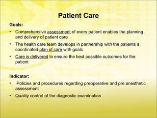 Patient Care
Goals:
•   Comprehensive assessment of every patient enables the planning
    and delivery of patient care
•   The health care team develops in partnership with the patients a
    coordinated plan of care with goals
•   Care is delivered to ensure the best possible outcomes for the
    patient


Indicator:
•   Policies and procedures regarding preoperative and pre anesthetic
    assessment
•   Quality control of the diagnostic examination
 