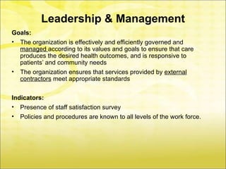Leadership & Management
Goals:
• The organization is effectively and efficiently governed and
  managed according to its values and goals to ensure that care
  produces the desired health outcomes, and is responsive to
  patients’ and community needs
• The organization ensures that services provided by external
  contractors meet appropriate standards


Indicators:
• Presence of staff satisfaction survey
•   Policies and procedures are known to all levels of the work force.
 