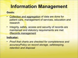 Information Management
Goals:
• Collection and aggregation of data are done for
  patient care, management of services, education and
  research
• Integrity, safety, access and security of records are
  maintained and statutory requirements are met
  (Records management
Indicator:
• Proof that charts are checked for completeness and
  accuracyPolicy on record storage, safekeeping,
  retention and disposal
 