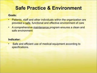 Safe Practice & Environment
Goals:
•   Patients, staff and other individuals within the organization are
    provided a safe, functional and effective environment of care
•   A comprehensive maintenance program ensures a clean and
    safe environment


Indicator:
•    Safe and efficient use of medical equipment according to
    specifications.
 