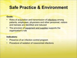 Safe Practice & Environment
Goals:
• Risks of acquisition and transmission of infections among
  patients, employees, physicians and other personnel, visitors
  and trainees are identified and reduced
• The provision of equipment and supplies supports the
  organization’s role

Indicators:
• Presence of an infection control program
• Procedure of isolation of nosocomial infections
 