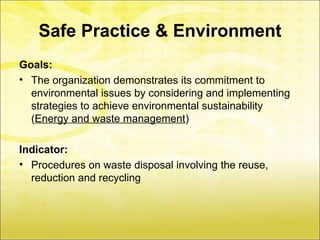 Safe Practice & Environment
Goals:
• The organization demonstrates its commitment to
  environmental issues by considering and implementing
  strategies to achieve environmental sustainability
  (Energy and waste management)

Indicator:
• Procedures on waste disposal involving the reuse,
  reduction and recycling
 
