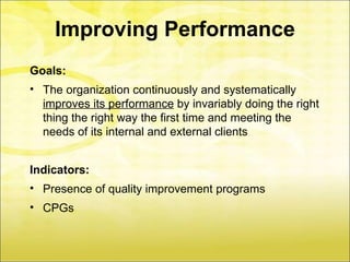 Improving Performance
Goals:
• The organization continuously and systematically
  improves its performance by invariably doing the right
  thing the right way the first time and meeting the
  needs of its internal and external clients


Indicators:
• Presence of quality improvement programs
• CPGs
 