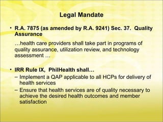 Legal Mandate

• R.A. 7875 (as amended by R.A. 9241) Sec. 37. Quality
  Assurance
  …health care providers shall take part in programs of
  quality assurance, utilization review, and technology
  assessment …

• IRR Rule IX, PhilHealth shall…
  – Implement a QAP applicable to all HCPs for delivery of
    health services
  – Ensure that health services are of quality necessary to
    achieve the desired health outcomes and member
    satisfaction
 