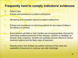Frequently hard to comply indicators/ evidences
1.   Patient Care
•    Policies and procedures on patient waiting time

•    Monitoring and evaluation reports on patient waiting time

•    Policies and procedures on informing patients for any cause of delay in
     the delivery of services

•    Some patients admitted or their families are not appropriately informed by
     authorized qualified personnel of their disease, condition or disability, its
     severity, likely prognosis, benefits and possible adverse effects of various
     treatment options and the likely costs of treatment

•    Patients and/or their families are seldom informed of the need and
     availability of resources to continue care after discharge


                                                                                36
 