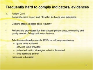 Frequently hard to comply indicators/ evidences
1.   Patient Care
•    Comprehensive history and PE within 24 hours from admission

•    Doctors’ progress notes done regularly

•    Policies and procedures for the standard performance, monitoring and
     quality control of diagnostic examinations

•    Adopted/developed protocols, CPGs or pathways containing:
      – goals to be achieved
      – services to be provided
      – patient education strategies to be implemented
      – time frames to be met
–    resources to be used


                                                                            37
 
