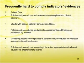Frequently hard to comply indicators/ evidences
1.   Patient Care
•    Policies and procedures on implementation/compliance to clinical
     pathways

•    Charts with clinical pathway-covered conditions.

•    Policies and procedures on duplicate assessments and treatments
     performed by trainees

•    Monitoring reports in compliance to policies and procedures on duplicate
     assessments and treatments

•    Policies and procedures promoting interactive, appropriate and relevant
     educational programs for patients



                                                                               38
 