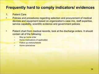 Frequently hard to comply indicators/ evidences
1.   Patient Care
•    Policies and procedures regarding selection and procurement of medical
     devices and equipment based on organization’s case mix, staff expertise,
     service capability, scientific evidence and government policies

•    Patient chart from medical records, look at the discharge orders. It should
     contain all of the following:
      –    May go home order
      –    Home medications (if applicable)
      –    Follow up visits/schedule
      –    Home care/advise




                                                                              39
 