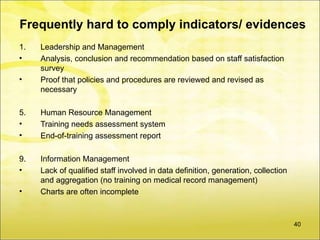 Frequently hard to comply indicators/ evidences
1.   Leadership and Management
•    Analysis, conclusion and recommendation based on staff satisfaction
     survey
•    Proof that policies and procedures are reviewed and revised as
     necessary

5.   Human Resource Management
•    Training needs assessment system
•    End-of-training assessment report

9.   Information Management
•    Lack of qualified staff involved in data definition, generation, collection
     and aggregation (no training on medical record management)
•    Charts are often incomplete



                                                                                   40
 