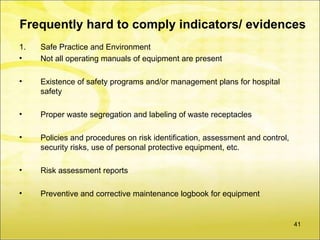 Frequently hard to comply indicators/ evidences
1.   Safe Practice and Environment
•    Not all operating manuals of equipment are present

•    Existence of safety programs and/or management plans for hospital
     safety

•    Proper waste segregation and labeling of waste receptacles

•    Policies and procedures on risk identification, assessment and control,
     security risks, use of personal protective equipment, etc.

•    Risk assessment reports

•    Preventive and corrective maintenance logbook for equipment


                                                                               41
 