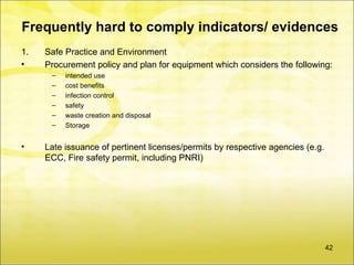 Frequently hard to comply indicators/ evidences
1.   Safe Practice and Environment
•    Procurement policy and plan for equipment which considers the following:
      –   intended use
      –   cost benefits
      –   infection control
      –   safety
      –   waste creation and disposal
      –   Storage


•    Late issuance of pertinent licenses/permits by respective agencies (e.g.
     ECC, Fire safety permit, including PNRI)




                                                                                42
 