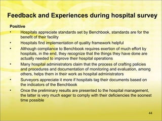 Feedback and Experiences during hospital survey
Positive
•     Hospitals appreciate standards set by Benchbook, standards are for the
      benefit of their facility
•     Hospitals find implementation of quality framework helpful
•     Although compliance to Benchbook requires exertion of much effort by
      hospitals, in the end, they recognize that the things they have done are
      actually needed to improve their hospital operations
•     Many hospital administrators claim that the process of crafting policies
      and procedures and documentation of monitoring and evaluation, among
      others, helps them in their work as hospital administrators
•     Surveyors appreciate it more if hospitals tag their documents based on
      the indicators of the Benchbook
•     Once the preliminary results are presented to the hospital management,
      the latter is very much eager to comply with their deficiencies the soonest
      time possible


                                                                               44
 