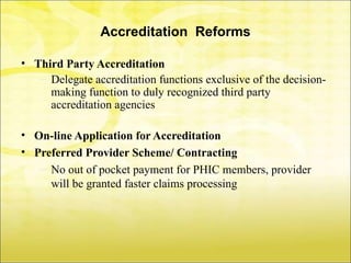 Accreditation Reforms

• Third Party Accreditation
   – Delegate accreditation functions exclusive of the decision-
     making function to duly recognized third party
     accreditation agencies

• On-line Application for Accreditation
• Preferred Provider Scheme/ Contracting
   – No out of pocket payment for PHIC members, provider
     will be granted faster claims processing
 